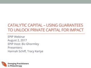 CATALYTIC CAPITAL – USING GUARANTEES
TO UNLOCK PRIVATE CAPITAL FOR IMPACT
EPIP Webinar
August 2, 2017
EPIP Host: Biz Ghormley
Presenters:
Hannah Schiﬀ, Tracy Kartye
 