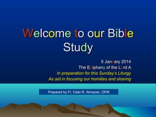 Welcome to our Bible
Study
5 January 2014
The Epiphany of the Lord A
In preparation for this Sunday’s Liturgy
As aid in focusing our homilies and sharing
Prepared by Fr. Cielo R. Almazan, OFM

 