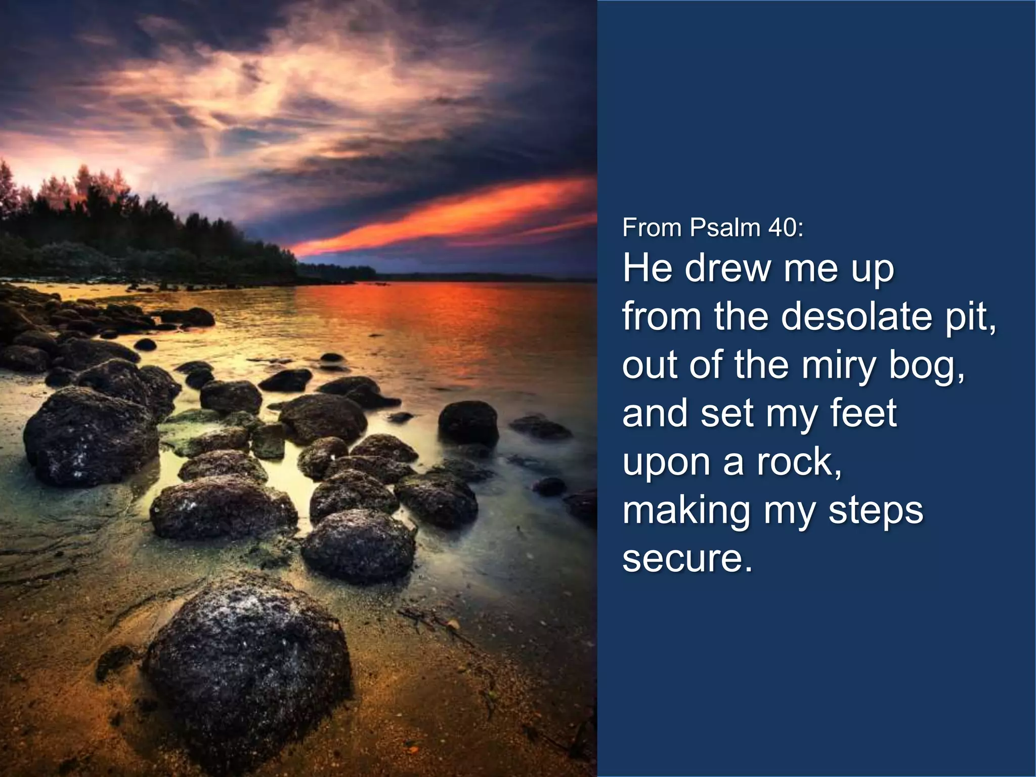 From Psalm 40:

He drew me up
from the desolate pit,
out of the miry bog,
and set my feet
upon a rock,
making my steps
secure.

 