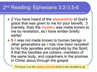2nd Reading: Ephesians 3:2-3.5-6
 2 You have heard of the stewardship of God's
grace that was given to me for your benefit, 3
(namely, that) the mystery was made known to
me by revelation, as I have written briefly
earlier.
 5 It was not made known to human beings in
other generations as it has now been revealed
to his holy apostles and prophets by the Spirit,
6 that the Gentiles are coheirs, members of
the same body, and copartners in the promise
in Christ Jesus through the gospel.
The focus is on the mystery (secret) which is now revealed to all.
 