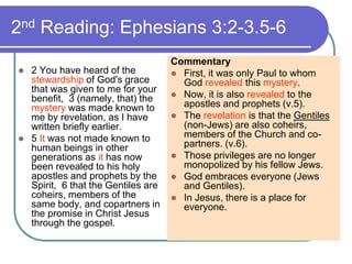 2nd Reading: Ephesians 3:2-3.5-6
 2 You have heard of the
stewardship of God's grace
that was given to me for your
benefit, 3 (namely, that) the
mystery was made known to
me by revelation, as I have
written briefly earlier.
 5 It was not made known to
human beings in other
generations as it has now
been revealed to his holy
apostles and prophets by the
Spirit, 6 that the Gentiles are
coheirs, members of the
same body, and copartners in
the promise in Christ Jesus
through the gospel.
Commentary
 First, it was only Paul to whom
God revealed this mystery.
 Now, it is also revealed to the
apostles and prophets (v.5).
 The revelation is that the Gentiles
(non-Jews) are also coheirs,
members of the Church and co-
partners. (v.6).
 Those privileges are no longer
monopolized by his fellow Jews.
 God embraces everyone (Jews
and Gentiles).
 In Jesus, there is a place for
everyone.
 