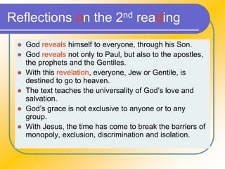 Reflections on the 2nd reading
 God reveals himself to everyone, through his Son.
 God reveals not only to Paul, but also to the apostles,
the prophets and the Gentiles.
 With this revelation, everyone, Jew or Gentile, is
destined to go to heaven.
 The text teaches the universality of God’s love and
salvation.
 God’s grace is not exclusive to anyone or to any
group.
 With Jesus, the time has come to break the barriers of
monopoly, exclusion, discrimination and isolation.
 
