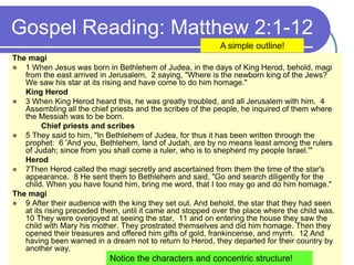 Gospel Reading: Matthew 2:1-12
The magi
 1 When Jesus was born in Bethlehem of Judea, in the days of King Herod, behold, magi
from the east arrived in Jerusalem, 2 saying, "Where is the newborn king of the Jews?
We saw his star at its rising and have come to do him homage."
King Herod
 3 When King Herod heard this, he was greatly troubled, and all Jerusalem with him. 4
Assembling all the chief priests and the scribes of the people, he inquired of them where
the Messiah was to be born.
Chief priests and scribes
 5 They said to him, "In Bethlehem of Judea, for thus it has been written through the
prophet: 6 'And you, Bethlehem, land of Judah, are by no means least among the rulers
of Judah; since from you shall come a ruler, who is to shepherd my people Israel.'"
Herod
 7Then Herod called the magi secretly and ascertained from them the time of the star's
appearance. 8 He sent them to Bethlehem and said, "Go and search diligently for the
child. When you have found him, bring me word, that I too may go and do him homage."
The magi
 9 After their audience with the king they set out. And behold, the star that they had seen
at its rising preceded them, until it came and stopped over the place where the child was.
10 They were overjoyed at seeing the star, 11 and on entering the house they saw the
child with Mary his mother. They prostrated themselves and did him homage. Then they
opened their treasures and offered him gifts of gold, frankincense, and myrrh. 12 And
having been warned in a dream not to return to Herod, they departed for their country by
another way.
A simple outline!
Notice the characters and concentric structure!
 