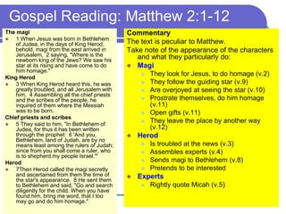 Gospel Reading: Matthew 2:1-12
The magi
 1 When Jesus was born in Bethlehem
of Judea, in the days of King Herod,
behold, magi from the east arrived in
Jerusalem, 2 saying, "Where is the
newborn king of the Jews? We saw his
star at its rising and have come to do
him homage."
King Herod
 3 When King Herod heard this, he was
greatly troubled, and all Jerusalem with
him. 4 Assembling all the chief priests
and the scribes of the people, he
inquired of them where the Messiah
was to be born.
Chief priests and scribes
 5 They said to him, "In Bethlehem of
Judea, for thus it has been written
through the prophet: 6 'And you,
Bethlehem, land of Judah, are by no
means least among the rulers of Judah;
since from you shall come a ruler, who
is to shepherd my people Israel.'"
Herod
 7Then Herod called the magi secretly
and ascertained from them the time of
the star's appearance. 8 He sent them
to Bethlehem and said, "Go and search
diligently for the child. When you have
found him, bring me word, that I too
may go and do him homage."
Commentary
The text is peculiar to Matthew.
Take note of the appearance of the characters
and what they particularly do:
 Magi
 They look for Jesus, to do homage (v.2)
 They follow the guiding star (v.9)
 Are overjoyed at seeing the star (v.10)
 Prostrate themselves, do him homage
(v.11)
 Open gifts (v.11)
 They leave the place by another way
(v.12)
 Herod
 Is troubled at the news (v.3)
 Assembles experts (v.4)
 Sends magi to Bethlehem (v.8)
 Pretends to be interested
 Experts
 Rightly quote Micah (v.5)
 