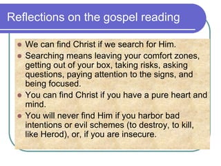 Reflections on the gospel reading
 We can find Christ if we search for Him.
 Searching means leaving your comfort zones,
getting out of your box, taking risks, asking
questions, paying attention to the signs, and
being focused.
 You can find Christ if you have a pure heart and
mind.
 You will never find Him if you harbor bad
intentions or evil schemes (to destroy, to kill,
like Herod), or, if you are insecure.
 