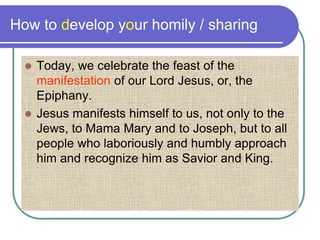 How to develop your homily / sharing
 Today, we celebrate the feast of the
manifestation of our Lord Jesus, or, the
Epiphany.
 Jesus manifests himself to us, not only to the
Jews, to Mama Mary and to Joseph, but to all
people who laboriously and humbly approach
him and recognize him as Savior and King.
 