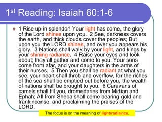 1st Reading: Isaiah 60:1-6
 1 Rise up in splendor! Your light has come, the glory
of the Lord shines upon you. 2 See, darkness covers
the earth, and thick clouds cover the peoples; But
upon you the LORD shines, and over you appears his
glory. 3 Nations shall walk by your light, and kings by
your shining radiance. 4 Raise your eyes and look
about; they all gather and come to you: Your sons
come from afar, and your daughters in the arms of
their nurses. 5 Then you shall be radiant at what you
see, your heart shall throb and overflow, for the riches
of the sea shall be emptied out before you, the wealth
of nations shall be brought to you. 6 Caravans of
camels shall fill you, dromedaries from Midian and
Ephah; All from Sheba shall come bearing gold and
frankincense, and proclaiming the praises of the
LORD.
The focus is on the meaning of light/radiance.
 