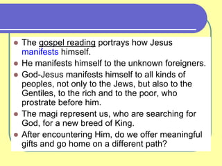  The gospel reading portrays how Jesus
manifests himself.
 He manifests himself to the unknown foreigners.
 God-Jesus manifests himself to all kinds of
peoples, not only to the Jews, but also to the
Gentiles, to the rich and to the poor, who
prostrate before him.
 The magi represent us, who are searching for
God, for a new breed of King.
 After encountering Him, do we offer meaningful
gifts and go home on a different path?
 