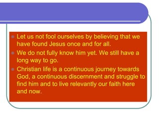  Let us not fool ourselves by believing that we
have found Jesus once and for all.
 We do not fully know him yet. We still have a
long way to go.
 Christian life is a continuous journey towards
God, a continuous discernment and struggle to
find him and to live relevantly our faith here
and now.
 