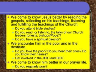  We come to know Jesus better by reading the
gospels, reflecting on his teachings, listening
and fulfilling the teachings of the Church.
 Do you attend bible studies?
 Do you read, or listen to, the talks of our Church
leaders (priests, bishops/Pope)?
 Do you have a spiritual director?
 We encounter him in the poor and in the
destitute.
 Do you love the poor? Do you hear their cries? Do
you know their names?
 Get involved in the JPIC and BEC.
 We come to know him better in our prayer life.
 Do you regularly pray?
 