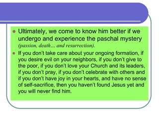  Ultimately, we come to know him better if we
undergo and experience the paschal mystery
(passion, death… and resurrection).
 If you don’t take care about your ongoing formation, if
you desire evil on your neighbors, if you don’t give to
the poor, if you don’t love your Church and its leaders,
if you don’t pray, if you don’t celebrate with others and
if you don’t have joy in your hearts, and have no sense
of self-sacrifice, then you haven’t found Jesus yet and
you will never find him.
 