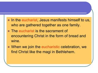  In the eucharist, Jesus manifests himself to us,
who are gathered together as one family.
 The eucharist is the sacrament of
encountering Christ in the form of bread and
wine.
 When we join the eucharistic celebration, we
find Christ like the magi in Bethlehem.
 