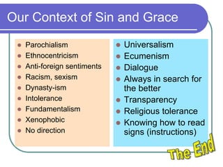 Our Context of Sin and Grace
 Parochialism
 Ethnocentricism
 Anti-foreign sentiments
 Racism, sexism
 Dynasty-ism
 Intolerance
 Fundamentalism
 Xenophobic
 No direction
 Universalism
 Ecumenism
 Dialogue
 Always in search for
the better
 Transparency
 Religious tolerance
 Knowing how to read
signs (instructions)
 