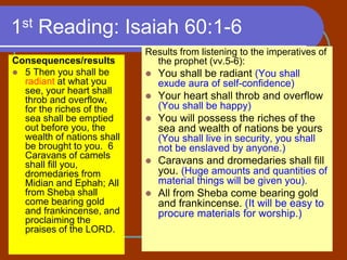 1st Reading: Isaiah 60:1-6
Consequences/results
 5 Then you shall be
radiant at what you
see, your heart shall
throb and overflow,
for the riches of the
sea shall be emptied
out before you, the
wealth of nations shall
be brought to you. 6
Caravans of camels
shall fill you,
dromedaries from
Midian and Ephah; All
from Sheba shall
come bearing gold
and frankincense, and
proclaiming the
praises of the LORD.
Results from listening to the imperatives of
the prophet (vv.5-6):
 You shall be radiant (You shall
exude aura of self-confidence)
 Your heart shall throb and overflow
(You shall be happy)
 You will possess the riches of the
sea and wealth of nations be yours
(You shall live in security, you shall
not be enslaved by anyone.)
 Caravans and dromedaries shall fill
you. (Huge amounts and quantities of
material things will be given you).
 All from Sheba come bearing gold
and frankincense. (It will be easy to
procure materials for worship.)
 