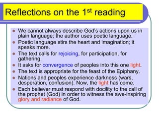 Reflections on the 1st reading
 We cannot always describe God’s actions upon us in
plain language; the author uses poetic language.
 Poetic language stirs the heart and imagination; it
speaks more.
 The text calls for rejoicing, for participation, for
gathering.
 It asks for convergence of peoples into this one light.
 The text is appropriate for the feast of the Epiphany.
 Nations and peoples experience darkness (wars,
desperation, confusion). Now, the light has come.
 Each believer must respond with docility to the call of
the prophet (God) in order to witness the awe-inspiring
glory and radiance of God.
 