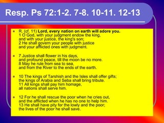 Resp. Ps 72:1-2. 7-8. 10-11. 12-13
 R. (cf. 11) Lord, every nation on earth will adore you.
1 O God, with your judgment endow the king,
and with your justice, the king's son;
2 He shall govern your people with justice
and your afflicted ones with judgment.
 7 Justice shall flower in his days,
and profound peace, till the moon be no more.
8 May he rule from sea to sea,
and from the River to the ends of the earth.
 10 The kings of Tarshish and the Isles shall offer gifts;
the kings of Arabia and Seba shall bring tribute.
11 All kings shall pay him homage,
all nations shall serve him.
 12 For he shall rescue the poor when he cries out,
and the afflicted when he has no one to help him.
13 He shall have pity for the lowly and the poor;
the lives of the poor he shall save.
 