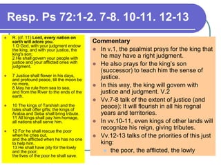 Resp. Ps 72:1-2. 7-8. 10-11. 12-13
 R. (cf. 11) Lord, every nation on
earth will adore you.
1 O God, with your judgment endow
the king, and with your justice, the
king's son;
2 He shall govern your people with
justice and your afflicted ones with
judgment.
 7 Justice shall flower in his days,
and profound peace, till the moon be
no more.
8 May he rule from sea to sea,
and from the River to the ends of the
earth.
 10 The kings of Tarshish and the
Isles shall offer gifts; the kings of
Arabia and Seba shall bring tribute.
11 All kings shall pay him homage,
all nations shall serve him.
 12 For he shall rescue the poor
when he cries out,
and the afflicted when he has no one
to help him.
13 He shall have pity for the lowly
and the poor;
the lives of the poor he shall save.
Commentary
 In v.1, the psalmist prays for the king that
he may have a right judgment.
 He also prays for the king’s son
(successor) to teach him the sense of
justice.
 In this way, the king will govern with
justice and judgment. V.2
 Vv.7-8 talk of the extent of justice (and
peace): It will flourish in all his regnal
years and territories.
 In vv.10-11, even kings of other lands will
recognize his reign, giving tributes.
 Vv.12-13 talks of the priorities of this just
king:
 the poor, the afflicted, the lowly
 
