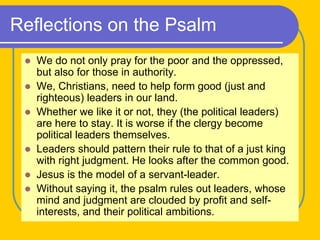 Reflections on the Psalm
 We do not only pray for the poor and the oppressed,
but also for those in authority.
 We, Christians, need to help form good (just and
righteous) leaders in our land.
 Whether we like it or not, they (the political leaders)
are here to stay. It is worse if the clergy become
political leaders themselves.
 Leaders should pattern their rule to that of a just king
with right judgment. He looks after the common good.
 Jesus is the model of a servant-leader.
 Without saying it, the psalm rules out leaders, whose
mind and judgment are clouded by profit and self-
interests, and their political ambitions.
 
