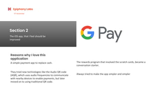 Reasons why I love this
application
A simple payment app to replace cash.
Section 2
The iOS app, that I feel should be
improved
Epiphany Labs
6th
November
The rewards program that involved the scratch cards, became a
conversation starter.
They tried new technologies like the Audio QR code
(AQR), which uses audio frequencies to communicate
with nearby devices to enable payments, but later
moved on to using traditional QR code.
Always tried to make the app simpler and simpler
 