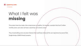 What I felt was
missing
The product team has made a few compromises on usability. For example, a product that has 67 million
monthly active users does not have a search bar on its home screen!
They missed adding some very basic features that could have enhanced the user experience by several-fold,
Google being a SEARCH based company.
Epiphany Labs
6th
November
 