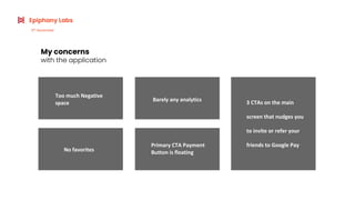 Too much Negative
space
My concerns
with the application
No favorites
Barely any analytics
Primary CTA Payment
Button is floating
Epiphany Labs
6th
November
3 CTAs on the main
screen that nudges you
to invite or refer your
friends to Google Pay
 