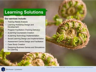 ©
Epiphany
Learning
|
Corporate
Presentation
Our services include:
• Training Needs Analysis
• Learning Workshop Design and
Development
• Program Facilitation (Training Delivery)
• eLearning Courseware Creation
• eLearning Technology Implementation
• Social Learning Design and Implementation
• Assessment Centre Design and Facilitation
• Case Study Creation
• Designing Business Games and Simulations
for Learning
Learning Solutions
Photo credit: New Ferns by Chris Parfitt - http://www.flickr.com/photos/chr1sp/3490935779/sizes/o/
 