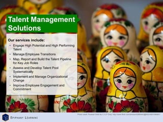 ©
Epiphany
Learning
|
Corporate
Presentation
Our services include:
• Engage High Potential and High Performing
Talent
• Manage Employee Transitions
• Map, Report and Build the Talent Pipeline
for Key Job Roles
• Assess and Develop Talent Pool
Systematically
• Implement and Manage Organizational
Change
• Improve Employee Engagement and
Commitment
Talent Management
Solutions
Photo credit: Russian Dolls By C.G.P Grey: http://www.flickr.com/photos/52890443@N02/4891096981/
 
