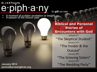 St. J & B Presents

e·piph·a·ny

ih-pif-uh-nee

▪ A moment of sudden revelation or insight
▪ A season of the church year

Biblical and Personal
Stories of
Encounters with God
January 5th:

“The Skeptical Student”
January 12th:

“The Insider & the
Outcast”
January 19th:

“The Grieving Sisters”
January 26th:

January 2014
portcolborneanglican.org

“The Wedding Party”

 