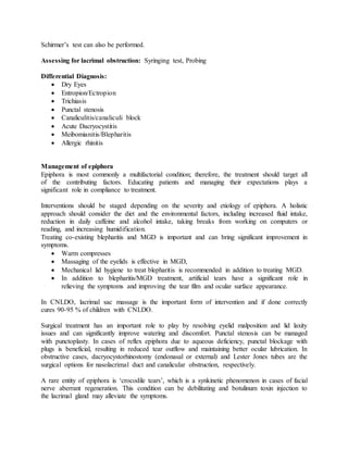 Schirmer’s test can also be performed.
Assessing for lacrimal obstruction: Syringing test, Probing
Differential Diagnosis:
 Dry Eyes
 Entropion/Ectropion
 Trichiasis
 Punctal stenosis
 Canaliculitis/canaliculi block
 Acute Dacryocystitis
 Meibomianitis/Blepharitis
 Allergic rhinitis
Management of epiphora
Epiphora is most commonly a multifactorial condition; therefore, the treatment should target all
of the contributing factors. Educating patients and managing their expectations plays a
significant role in compliance to treatment.
Interventions should be staged depending on the severity and etiology of epiphora. A holistic
approach should consider the diet and the environmental factors, including increased fluid intake,
reduction in daily caffeine and alcohol intake, taking breaks from working on computers or
reading, and increasing humidification.
Treating co-existing blepharitis and MGD is important and can bring significant improvement in
symptoms.
 Warm compresses
 Massaging of the eyelids is effective in MGD,
 Mechanical lid hygiene to treat blepharitis is recommended in addition to treating MGD.
 In addition to blepharitis/MGD treatment, artificial tears have a significant role in
relieving the symptoms and improving the tear film and ocular surface appearance.
In CNLDO, lacrimal sac massage is the important form of intervention and if done correctly
cures 90-95 % of children with CNLDO.
Surgical treatment has an important role to play by resolving eyelid malposition and lid laxity
issues and can significantly improve watering and discomfort. Punctal stenosis can be managed
with punctoplasty. In cases of reflex epiphora due to aqueous deficiency, punctal blockage with
plugs is beneficial, resulting in reduced tear outflow and maintaining better ocular lubrication. In
obstructive cases, dacryocystorhinostomy (endonasal or external) and Lester Jones tubes are the
surgical options for nasolacrimal duct and canalicular obstruction, respectively.
A rare entity of epiphora is ‘crocodile tears’, which is a synkinetic phenomenon in cases of facial
nerve aberrant regeneration. This condition can be debilitating and botulinum toxin injection to
the lacrimal gland may alleviate the symptoms.
 