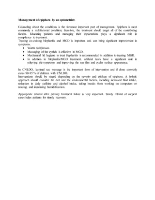 Management of epiphora by an optometrist:
Counseling about the conditions is the foremost important part of management. Epiphora is most
commonly a multifactorial condition; therefore, the treatment should target all of the contributing
factors. Educating patients and managing their expectations plays a significant role in
compliance to treatment.
Treating co-existing blepharitis and MGD is important and can bring significant improvement in
symptoms.
 Warm compresses
 Massaging of the eyelids is effective in MGD,
 Mechanical lid hygiene to treat blepharitis is recommended in addition to treating MGD.
 In addition to blepharitis/MGD treatment, artificial tears have a significant role in
relieving the symptoms and improving the tear film and ocular surface appearance.
In CNLDO, lacrimal sac massage is the important form of intervention and if done correctly
cures 90-95 % of children with CNLDO.
Interventions should be staged depending on the severity and etiology of epiphora. A holistic
approach should consider the diet and the environmental factors, including increased fluid intake,
reduction in daily caffeine and alcohol intake, taking breaks from working on computers or
reading, and increasing humidification.
Appropriate referral after primary treatment failure is very important. Timely referral of surgical
cases helps patients for timely recovery.
 