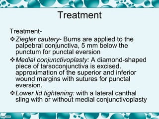 Treatment
Treatment-
Ziegler cautery- Burns are applied to the
palpebral conjunctiva, 5 mm below the
punctum for punctal eversion
Medial conjunctivoplasty: A diamond-shaped
piece of tarsoconjunctiva is excised.
approximation of the superior and inferior
wound margins with sutures for punctal
eversion.
Lower lid tightening: with a lateral canthal
sling with or without medial conjunctivoplasty
 