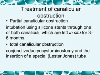 Treatment of canalicular
obstruction
• Partial canalicular obstruction
intubation using silicone stents through one
or both canaliculi, which are left in situ for 3–
6 months
• total canalicular obstruction
conjunctivodacryocystorhinostomy and the
insertion of a special (Lester Jones) tube
 