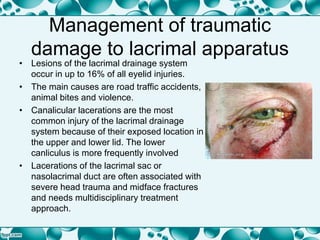 Management of traumatic
damage to lacrimal apparatus
• Lesions of the lacrimal drainage system
occur in up to 16% of all eyelid injuries.
• The main causes are road traffic accidents,
animal bites and violence.
• Canalicular lacerations are the most
common injury of the lacrimal drainage
system because of their exposed location in
the upper and lower lid. The lower
canliculus is more frequently involved
• Lacerations of the lacrimal sac or
nasolacrimal duct are often associated with
severe head trauma and midface fractures
and needs multidisciplinary treatment
approach.
 