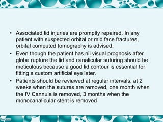 • Associated lid injuries are promptly repaired. In any
patient with suspected orbital or mid face fractures,
orbital computed tomography is advised.
• Even though the patient has nil visual prognosis after
globe rupture the lid and canalicular suturing should be
meticulous because a good lid contour is essential for
fitting a custom artificial eye later.
• Patients should be reviewed at regular intervals, at 2
weeks when the sutures are removed, one month when
the IV Cannula is removed, 3 months when the
monocanalicular stent is removed
 