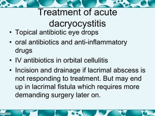 Treatment of acute
dacryocystitis
• Topical antibiotic eye drops
• oral antibiotics and anti-inflammatory
drugs
• IV antibiotics in orbital cellulitis
• Incision and drainage if lacrimal abscess is
not responding to treatment. But may end
up in lacrimal fistula which requires more
demanding surgery later on.
 