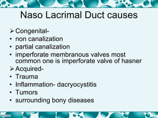 Naso Lacrimal Duct causes
Congenital-
• non canalization
• partial canalization
• imperforate membranous valves most
common one is imperforate valve of hasner
Acquired-
• Trauma
• Inflammation- dacryocystitis
• Tumors
• surrounding bony diseases
 