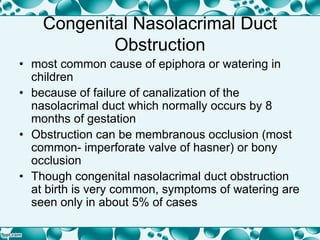 Congenital Nasolacrimal Duct
Obstruction
• most common cause of epiphora or watering in
children
• because of failure of canalization of the
nasolacrimal duct which normally occurs by 8
months of gestation
• Obstruction can be membranous occlusion (most
common- imperforate valve of hasner) or bony
occlusion
• Though congenital nasolacrimal duct obstruction
at birth is very common, symptoms of watering are
seen only in about 5% of cases
 