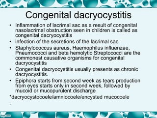 Congenital dacryocystitis
• Inflammation of lacrimal sac as a result of congenital
nasolacrimal obstruction seen in children is called as
congenital dacryocystitis
• infection of the secretions of the lacrimal sac
• Staphylococcus aureus, Haemophilus influenzae,
Pneumococci and beta hemolytic Streptococci are the
commonest causative organisms for congenital
dacryocystitis
• Congenital dacryocystitis usually presents as chronic
dacryocystitis.
• Epiphora starts from second week as tears production
from eyes starts only in second week, followed by
mucoid or mucopurulent discharge
*dacryocystocoele/amniocoele/encysted mucocoele
.
 