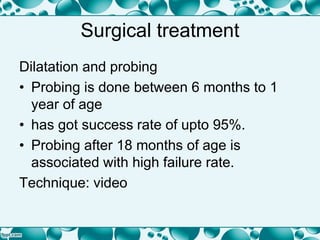 Surgical treatment
Dilatation and probing
• Probing is done between 6 months to 1
year of age
• has got success rate of upto 95%.
• Probing after 18 months of age is
associated with high failure rate.
Technique: video
 