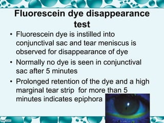 Fluorescein dye disappearance
test
• Fluorescein dye is instilled into
conjunctival sac and tear meniscus is
observed for disappearance of dye
• Normally no dye is seen in conjunctival
sac after 5 minutes
• Prolonged retention of the dye and a high
marginal tear strip for more than 5
minutes indicates epiphora
 