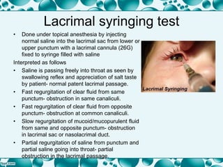 Lacrimal syringing test
• Done under topical anesthesia by injecting
normal saline into the lacrimal sac from lower or
upper punctum with a lacrimal cannula (26G)
fixed to syringe filled with saline
Interpreted as follows
• Saline is passing freely into throat as seen by
swallowing reflex and appreciation of salt taste
by patient- normal patent lacrimal passage.
• Fast regurgitation of clear fluid from same
punctum- obstruction in same canaliculi.
• Fast regurgitation of clear fluid from opposite
punctum- obstruction at common canaliculi.
• Slow regurgitation of mucoid/mucopurulent fluid
from same and opposite punctum- obstruction
in lacrimal sac or nasolacrimal duct.
• Partial regurgitation of saline from punctum and
partial saline going into throat- partial
obstruction in the lacrimal passage.
 