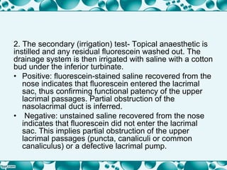 2. The secondary (irrigation) test- Topical anaesthetic is
instilled and any residual fluorescein washed out. The
drainage system is then irrigated with saline with a cotton
bud under the inferior turbinate.
• Positive: fluorescein-stained saline recovered from the
nose indicates that fluorescein entered the lacrimal
sac, thus confirming functional patency of the upper
lacrimal passages. Partial obstruction of the
nasolacrimal duct is inferred.
• Negative: unstained saline recovered from the nose
indicates that fluorescein did not enter the lacrimal
sac. This implies partial obstruction of the upper
lacrimal passages (puncta, canaliculi or common
canaliculus) or a defective lacrimal pump.
 
