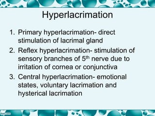 Hyperlacrimation
1. Primary hyperlacrimation- direct
stimulation of lacrimal gland
2. Reflex hyperlacrimation- stimulation of
sensory branches of 5th nerve due to
irritation of cornea or conjunctiva
3. Central hyperlacrimation- emotional
states, voluntary lacrimation and
hysterical lacrimation
 