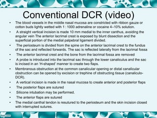 Conventional DCR (video)
• The blood vessels in the middle nasal mucosa are constricted with ribbon gauze or
cotton buds lightly wetted with 1 : 1000 adrenaline or cocaine 4–10% solution.
• A straight vertical incision is made 10 mm medial to the inner canthus, avoiding the
angular vein The anterior lacrimal crest is exposed by blunt dissection and the
superficial portion of the medial palpebral ligament divided.
• The periosteum is divided from the spine on the anterior lacrimal crest to the fundus
of the sac and reflected forwards. The sac is reflected laterally from the lacrimal fossa
• The anterior lacrimal crest and the bone from the lacrimal fossa are removed
• A probe is introduced into the lacrimal sac through the lower canaliculus and the sac
is incised in an ‘H-shaped’ manner to create two flaps.
• Membranous obstruction at the common canalicular opening or distal canalicular
obstruction can be opened by excision or trephine of obstructing tissue (canaliculo-
DCR).
• A vertical incision is made in the nasal mucosa to create anterior and posterior flaps
• The posterior flaps are sutured
• Silicone intubation may be performed.
• The anterior flaps are sutured
• The medial canthal tendon is resutured to the periosteum and the skin incision closed
with interrupted sutures.
 