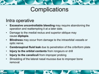 Complications
Intra operative
• Excessive uncontrollable bleeding may require abandoning the
operation and reattempting it at a later date.
• Damage to the medial rectus and superior oblique may
cause diplopia.
• Blindness may occur from damage to the intraorbital vessels or
optic nerve.
• Cerebrospinal fluid leak due to penetration of the cribriform plate
• Injury to the orbital contents from rongeurs or drill
• Injury to the canaliculi from improper probing
• Shredding of the lateral nasal mucosa due to improper bone
removal
 