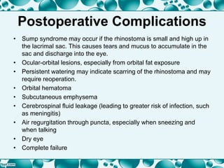 Postoperative Complications
• Sump syndrome may occur if the rhinostoma is small and high up in
the lacrimal sac. This causes tears and mucus to accumulate in the
sac and discharge into the eye.
• Ocular-orbital lesions, especially from orbital fat exposure
• Persistent watering may indicate scarring of the rhinostoma and may
require reoperation.
• Orbital hematoma
• Subcutaneous emphysema
• Cerebrospinal fluid leakage (leading to greater risk of infection, such
as meningitis)
• Air regurgitation through puncta, especially when sneezing and
when talking
• Dry eye
• Complete failure
 