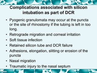 Complications associated with silicon
intubation as part of DCR
• Pyogenic granulomata may occur at the puncta
or the site of rhinostomy if the tubing is left in too
long.
• Retrograde migration and corneal irritation
• Soft tissue infection
• Retained silicon tube and DCR failure
• Adhesions, elongation, slitting or erosion of the
puncta
• Nasal migration
• Traumatic injury to the nasal septum
 