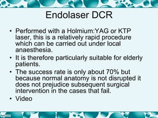Endolaser DCR
• Performed with a Holmium:YAG or KTP
laser, this is a relatively rapid procedure
which can be carried out under local
anaesthesia.
• It is therefore particularly suitable for elderly
patients.
• The success rate is only about 70% but
because normal anatomy is not disrupted it
does not prejudice subsequent surgical
intervention in the cases that fail.
• Video
 