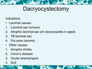 Dacryocystectomy
Indications
• Lacrimal causes
1. Lacrimal sac tumours
2. Atrophic lacrimal sac (ch dacryocystitis in aged)
3. TB lacrimal sac
4. Dry eyes (severe)
• Other causes
1. Atrophic rhinitis
2. Chron’s disease
3. Ocular phemphigoid
4. SLE
 