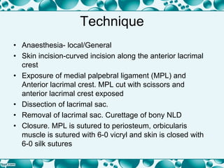 Technique
• Anaesthesia- local/General
• Skin incision-curved incision along the anterior lacrimal
crest
• Exposure of medial palpebral ligament (MPL) and
Anterior lacrimal crest. MPL cut with scissors and
anterior lacrimal crest exposed
• Dissection of lacrimal sac.
• Removal of lacrimal sac. Curettage of bony NLD
• Closure. MPL is sutured to periosteum, orbicularis
muscle is sutured with 6-0 vicryl and skin is closed with
6-0 silk sutures
 